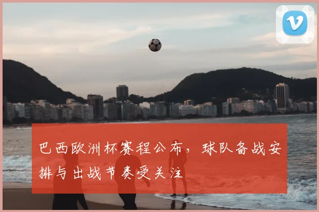 巴西欧洲杯赛程公布，球队备战安排与出战节奏受关注
