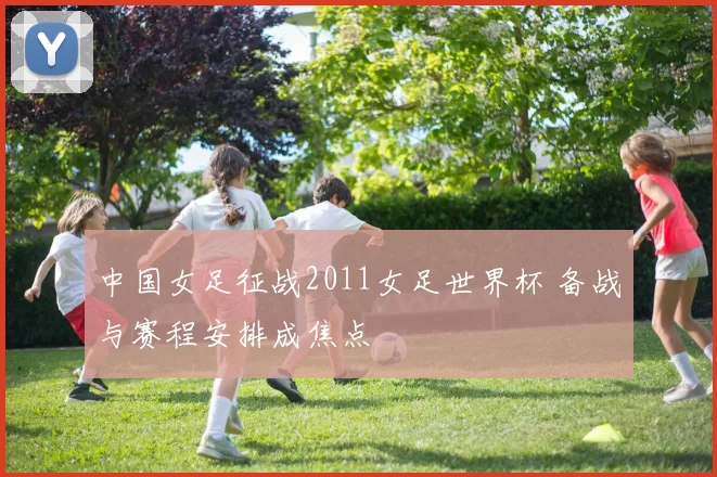 中国女足征战2011女足世界杯 备战与赛程安排成焦点