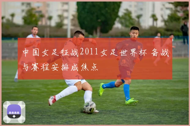 中国女足征战2011女足世界杯 备战与赛程安排成焦点