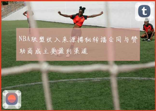 NBA联盟收入来源揭秘转播合同与赞助商成主要盈利渠道