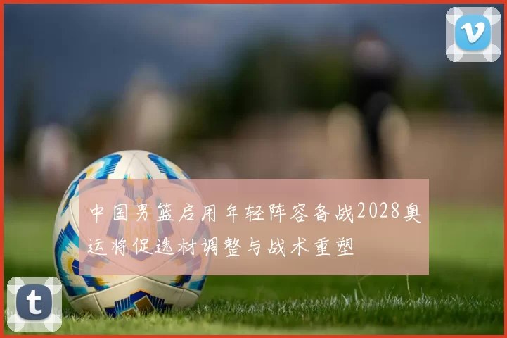 中国男篮启用年轻阵容备战2028奥运将促选材调整与战术重塑