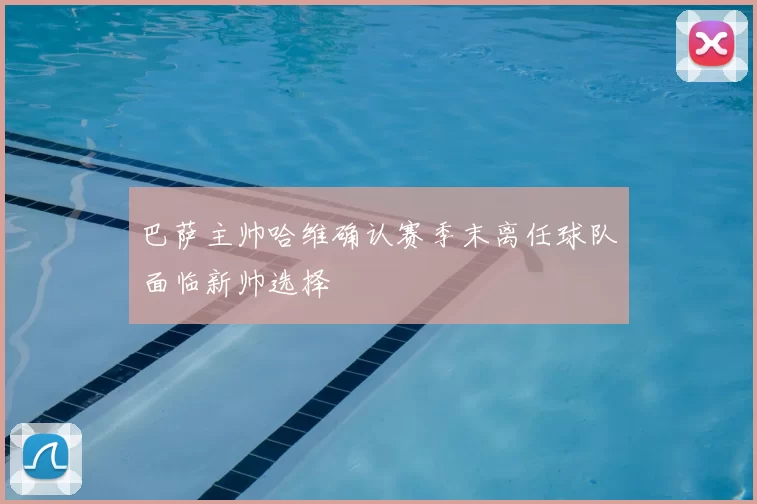 巴萨主帅哈维确认赛季末离任球队面临新帅选择