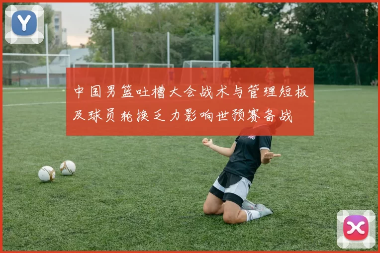 中国男篮吐槽大会战术与管理短板及球员轮换乏力影响世预赛备战