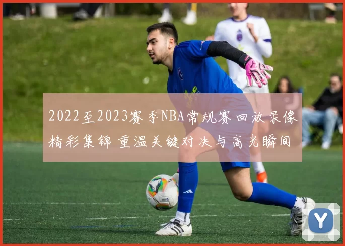 2022至2023赛季NBA常规赛回放录像精彩集锦 重温关键对决与高光瞬间