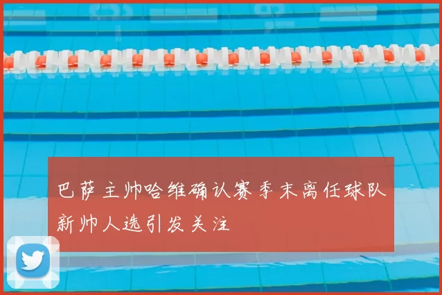 巴萨主帅哈维确认赛季末离任球队新帅人选引发关注