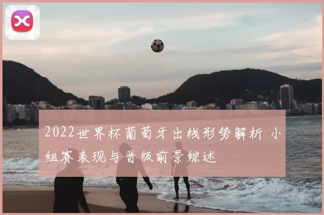 2022世界杯葡萄牙出线形势解析 小组赛表现与晋级前景综述