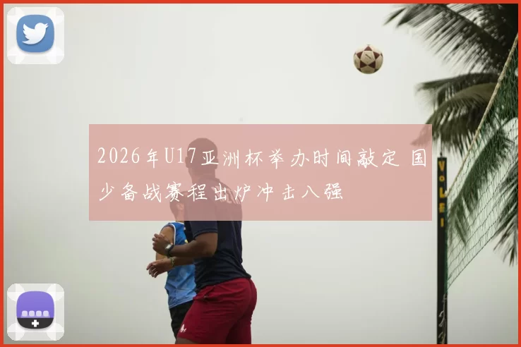 2026年U17亚洲杯举办时间敲定 国少备战赛程出炉冲击八强