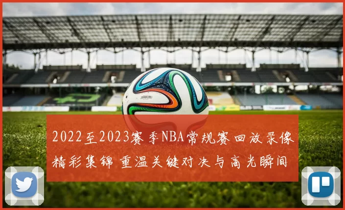 2022至2023赛季NBA常规赛回放录像精彩集锦 重温关键对决与高光瞬间