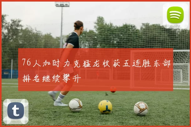 76人加时力克猛龙收获五连胜东部排名继续攀升