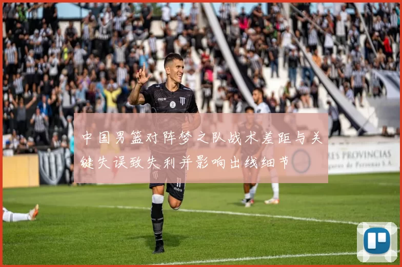 中国男篮对阵梦之队战术差距与关键失误致失利并影响出线细节