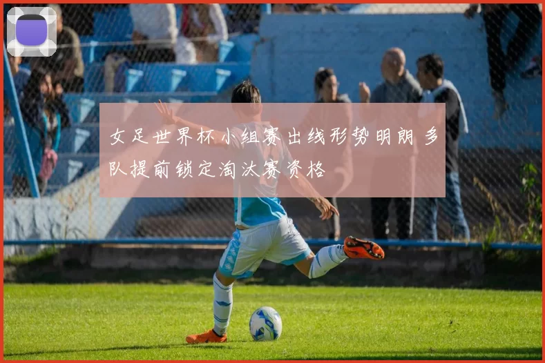 女足世界杯小组赛出线形势明朗 多队提前锁定淘汰赛资格