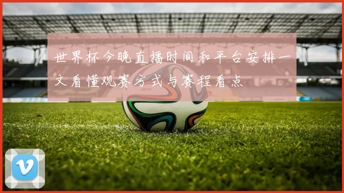 世界杯今晚直播时间和平台安排一文看懂观赛方式与赛程看点