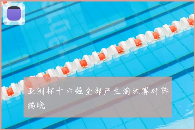 亚洲杯十六强全部产生淘汰赛对阵揭晓