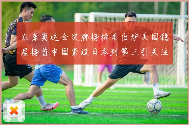 东京奥运会奖牌榜排名出炉美国稳居榜首中国紧追日本列第三引关注