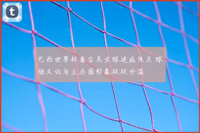 巴西世界杯看台美女球迷成焦点 球场文化与主办国形象双双升温