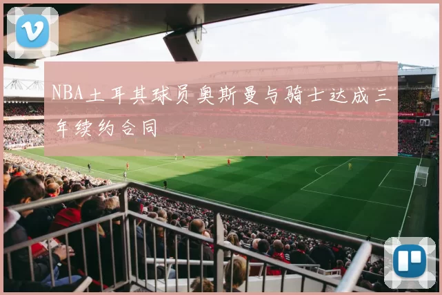 NBA土耳其球员奥斯曼与骑士达成三年续约合同