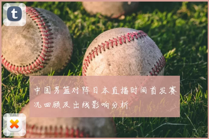 中国男篮对阵日本直播时间首发赛况回顾及出线影响分析