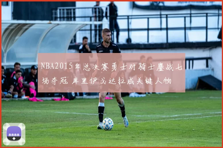 NBA2015年总决赛勇士对骑士鏖战七场夺冠 库里伊戈达拉成关键人物