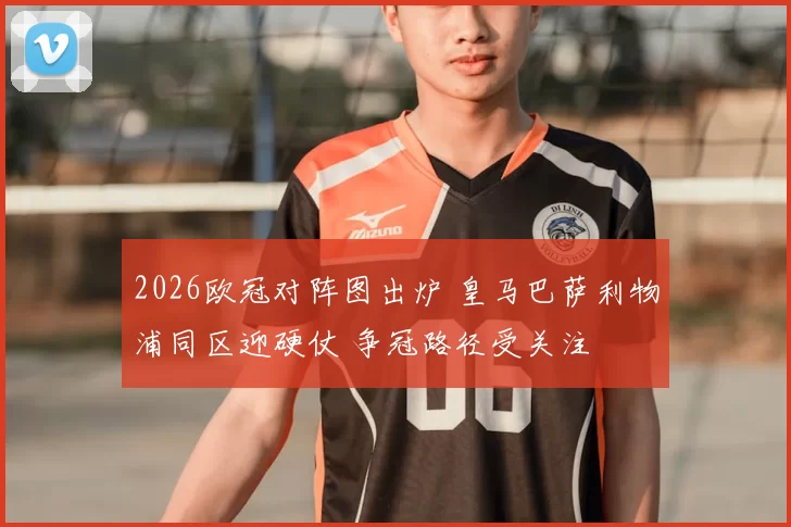 2026欧冠对阵图出炉 皇马巴萨利物浦同区迎硬仗 争冠路径受关注