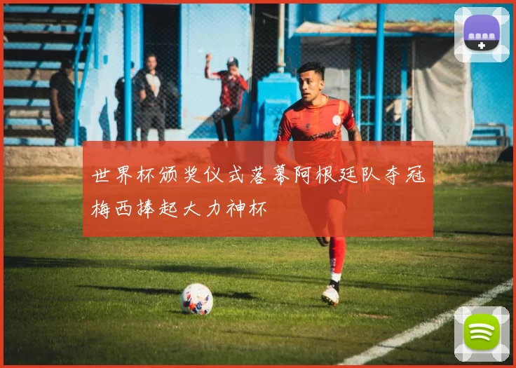 世界杯颁奖仪式落幕阿根廷队夺冠梅西捧起大力神杯