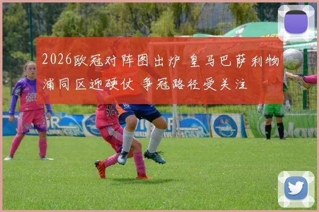 2026欧冠对阵图出炉 皇马巴萨利物浦同区迎硬仗 争冠路径受关注