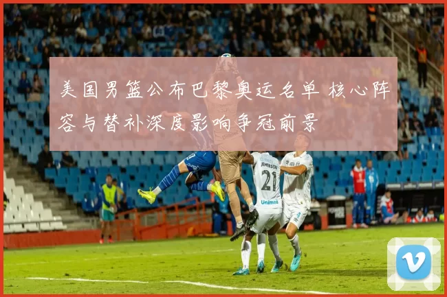 美国男篮公布巴黎奥运名单 核心阵容与替补深度影响争冠前景