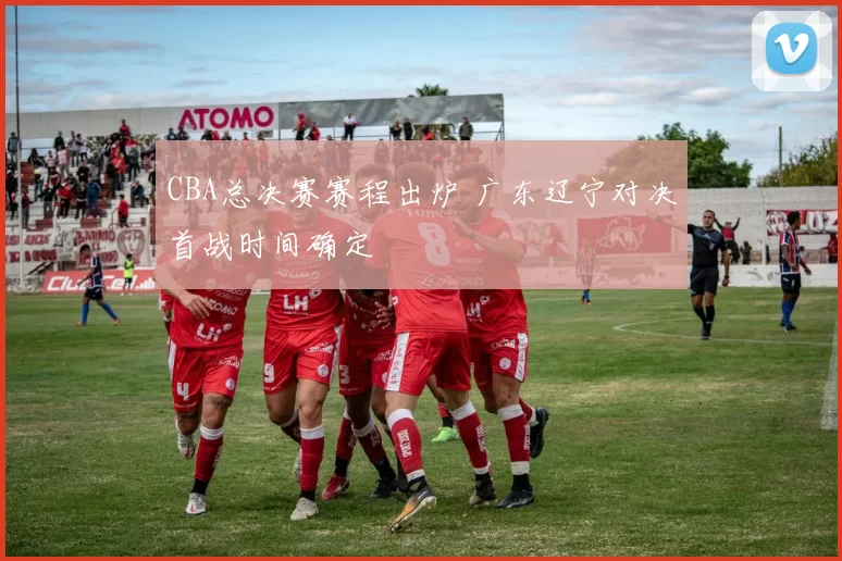 CBA总决赛赛程出炉 广东辽宁对决首战时间确定