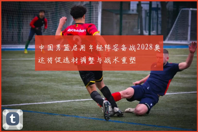 中国男篮启用年轻阵容备战2028奥运将促选材调整与战术重塑