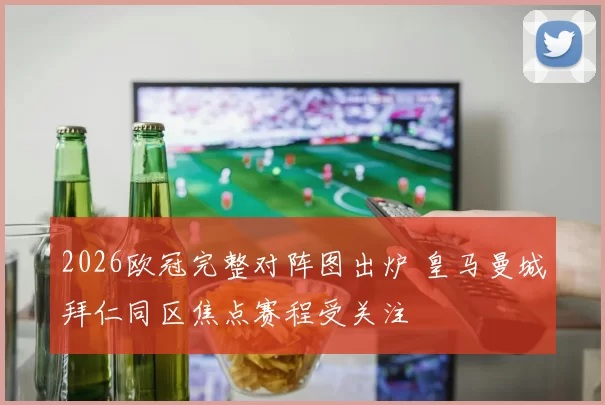 2026欧冠完整对阵图出炉 皇马曼城拜仁同区焦点赛程受关注