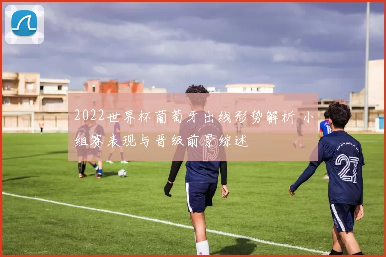 2022世界杯葡萄牙出线形势解析 小组赛表现与晋级前景综述