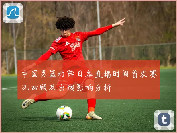 中国男篮对阵日本直播时间首发赛况回顾及出线影响分析