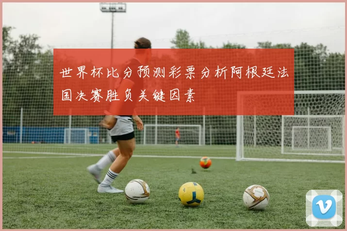 世界杯比分预测彩票分析阿根廷法国决赛胜负关键因素