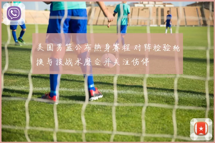 美国男篮公布热身赛程 对阵检验轮换与技战术磨合并关注伤停