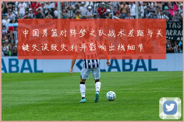 中国男篮对阵梦之队战术差距与关键失误致失利并影响出线细节