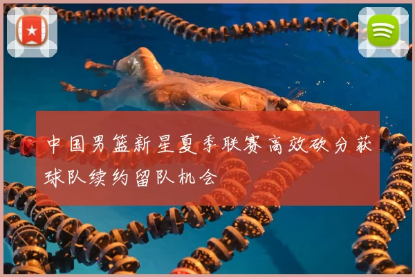 中国男篮新星夏季联赛高效砍分获球队续约留队机会