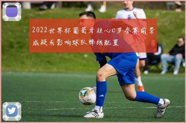 2022世界杯葡萄牙核心c罗参赛前景成疑或影响球队锋线配置