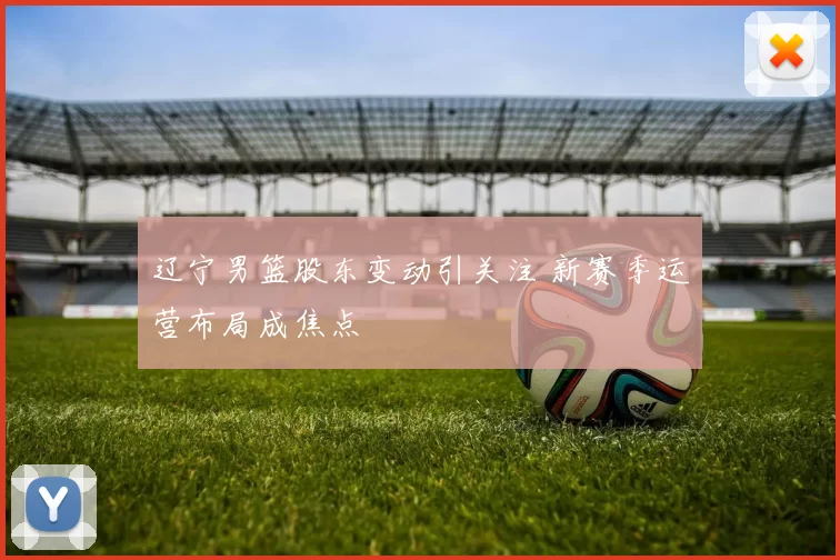 辽宁男篮股东变动引关注 新赛季运营布局成焦点