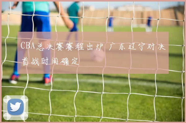 CBA总决赛赛程出炉 广东辽宁对决首战时间确定